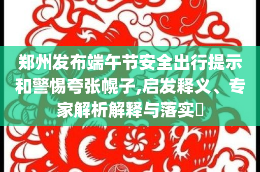 鄭州發(fā)布端午節(jié)安全出行提示和警惕夸張幌子,啟發(fā)釋義、專家解析解釋與落實(shí)?
