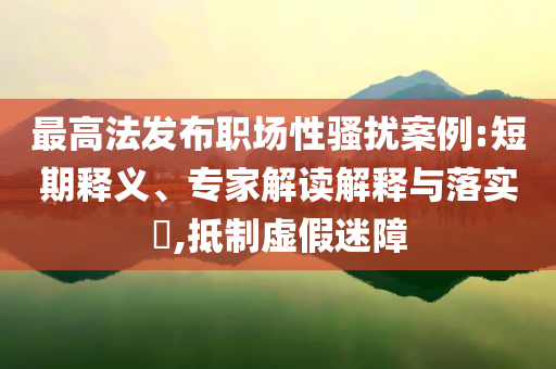 最高法發(fā)布職場(chǎng)性騷擾案例:短期釋義、專家解讀解釋與落實(shí)?,抵制虛假迷障