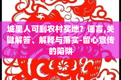 城里人可到農(nóng)村買地？謠言,關(guān)鍵解答、解釋與落實-留心宣傳的陷阱