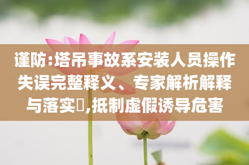 謹防:塔吊事故系安裝人員操作失誤完整釋義、專家解析解釋與落實?,抵制虛假誘導(dǎo)危害
