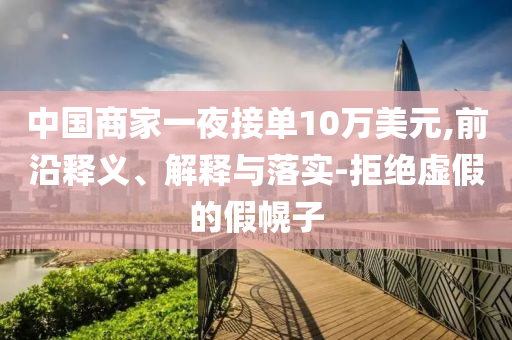 中國商家一夜接單10萬美元,前沿釋義、解釋與落實-拒絕虛假的假幌子
