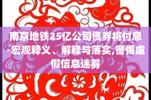 南京地鐵25億公司債券將付息-宏觀釋義、解釋與落實(shí),警惕虛假信息迷霧