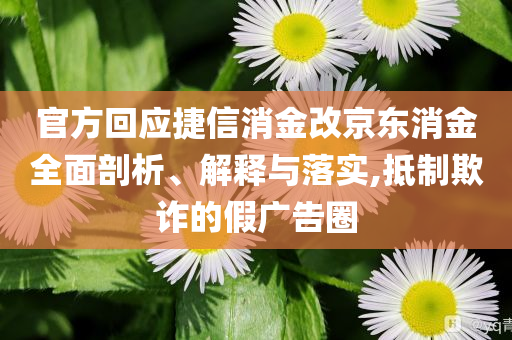 官方回應(yīng)捷信消金改京東消金全面剖析、解釋與落實,抵制欺詐的假廣告圈