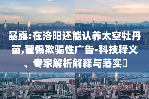 暴露:在洛陽(yáng)還能認(rèn)養(yǎng)太空牡丹苗,警惕欺騙性廣告-科技釋義、專(zhuān)家解析解釋與落實(shí)?