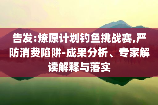 告發(fā):燎原計劃釣魚挑戰(zhàn)賽,嚴防消費陷阱-成果分析、專家解讀解釋與落實