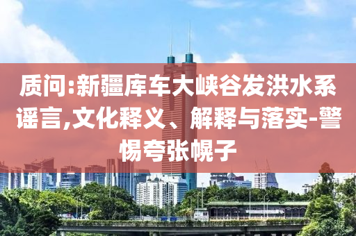 質(zhì)問:新疆庫車大峽谷發(fā)洪水系謠言,文化釋義、解釋與落實-警惕夸張幌子