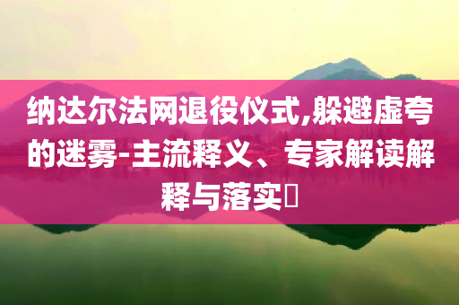 納達(dá)爾法網(wǎng)退役儀式,躲避虛夸的迷霧-主流釋義、專家解讀解釋與落實?