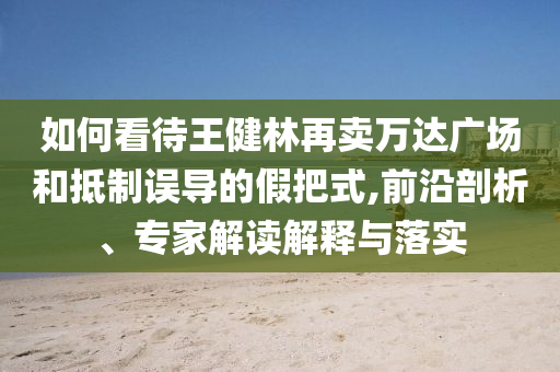 如何看待王健林再賣萬達廣場和抵制誤導(dǎo)的假把式,前沿剖析、專家解讀解釋與落實