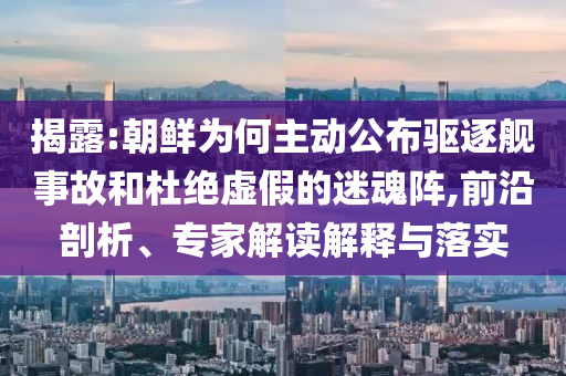 揭露:朝鮮為何主動公布驅(qū)逐艦事故和杜絕虛假的迷魂陣,前沿剖析、專家解讀解釋與落實