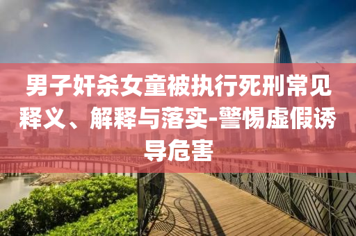 男子奸殺女童被執(zhí)行死刑常見(jiàn)釋義、解釋與落實(shí)-警惕虛假誘導(dǎo)危害