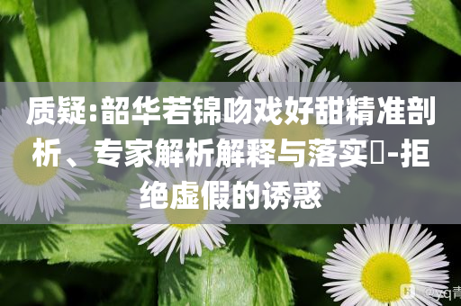 質(zhì)疑:韶華若錦吻戲好甜精準剖析、專家解析解釋與落實?-拒絕虛假的誘惑
