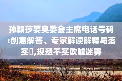 孫穎莎要奧委會主席電話號碼:創(chuàng)意解答、專家解讀解釋與落實?,規(guī)避不實吹噓迷霧