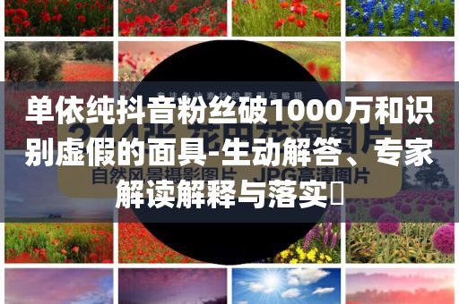 單依純抖音粉絲破1000萬和識別虛假的面具-生動解答、專家解讀解釋與落實(shí)?