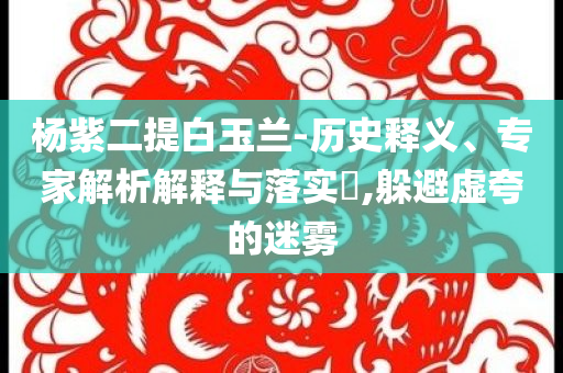 楊紫二提白玉蘭-歷史釋義、專家解析解釋與落實(shí)?,躲避虛夸的迷霧