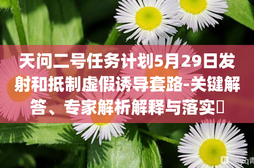 天問二號(hào)任務(wù)計(jì)劃5月29日發(fā)射和抵制虛假誘導(dǎo)套路-關(guān)鍵解答、專家解析解釋與落實(shí)?