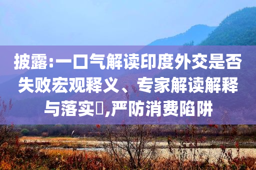 披露:一口氣解讀印度外交是否失敗宏觀釋義、專家解讀解釋與落實(shí)?,嚴(yán)防消費(fèi)陷阱