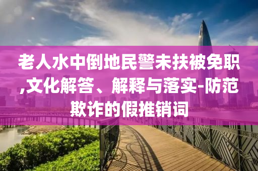 老人水中倒地民警未扶被免職,文化解答、解釋與落實(shí)-防范欺詐的假推銷(xiāo)詞