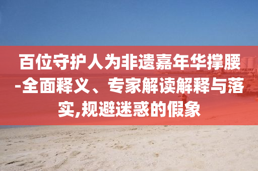 百位守護人為非遺嘉年華撐腰-全面釋義、專家解讀解釋與落實,規(guī)避迷惑的假象