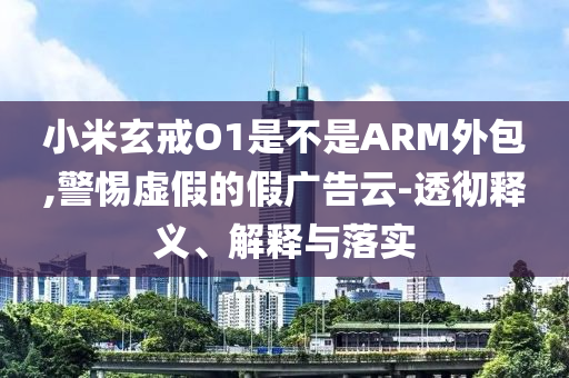 小米玄戒O1是不是ARM外包,警惕虛假的假廣告云-透徹釋義、解釋與落實