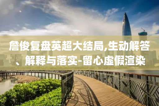 詹俊復盤英超大結局,生動解答、解釋與落實-留心虛假渲染