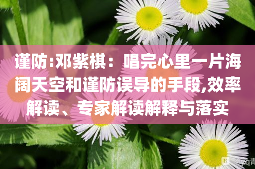 謹防:鄧紫棋：唱完心里一片海闊天空和謹防誤導的手段,效率解讀、專家解讀解釋與落實