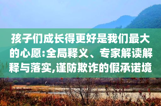 孩子們成長得更好是我們最大的心愿:全局釋義、專家解讀解釋與落實,謹防欺詐的假承諾境