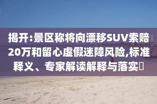 揭開:景區(qū)稱將向漂移SUV索賠20萬和留心虛假迷障風(fēng)險,標(biāo)準(zhǔn)釋義、專家解讀解釋與落實?