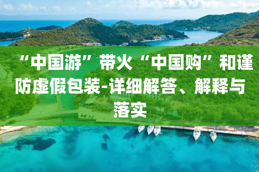“中國(guó)游”帶火“中國(guó)購(gòu)”和謹(jǐn)防虛假包裝-詳細(xì)解答、解釋與落實(shí)