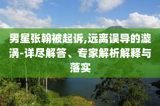男星張翰被起訴,遠離誤導的漩渦-詳盡解答、專家解析解釋與落實