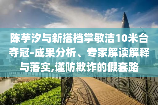 陳芋汐與新搭檔掌敏潔10米臺奪冠-成果分析、專家解讀解釋與落實(shí),謹(jǐn)防欺詐的假套路