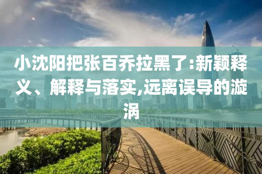小沈陽把張百喬拉黑了:新穎釋義、解釋與落實(shí),遠(yuǎn)離誤導(dǎo)的漩渦