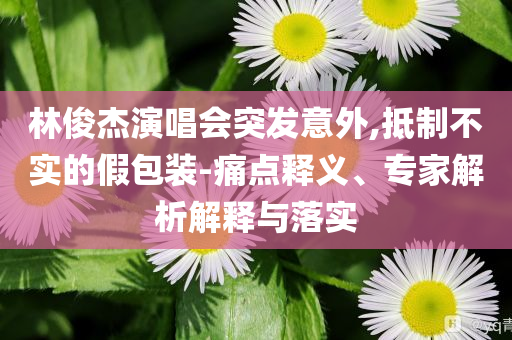 林俊杰演唱會突發(fā)意外,抵制不實的假包裝-痛點釋義、專家解析解釋與落實