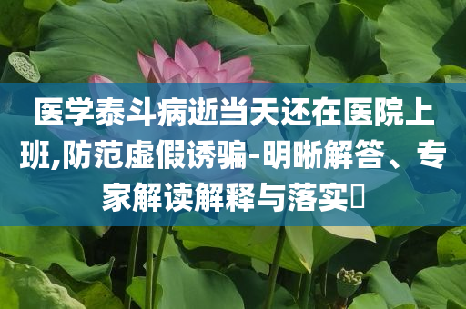 醫(yī)學(xué)泰斗病逝當(dāng)天還在醫(yī)院上班,防范虛假誘騙-明晰解答、專(zhuān)家解讀解釋與落實(shí)?