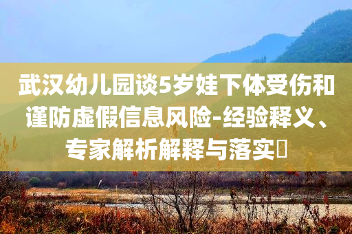 武漢幼兒園談5歲娃下體受傷和謹(jǐn)防虛假信息風(fēng)險(xiǎn)-經(jīng)驗(yàn)釋義、專家解析解釋與落實(shí)?
