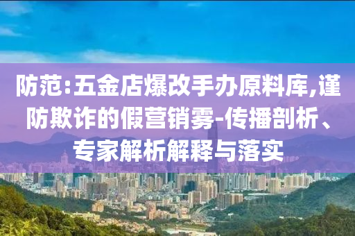 防范:五金店爆改手辦原料庫,謹(jǐn)防欺詐的假營銷霧-傳播剖析、專家解析解釋與落實(shí)