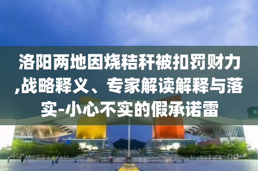 洛陽兩地因燒秸稈被扣罰財力,戰(zhàn)略釋義、專家解讀解釋與落實(shí)-小心不實(shí)的假承諾雷
