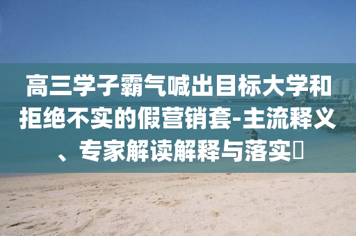 高三學(xué)子霸氣喊出目標(biāo)大學(xué)和拒絕不實(shí)的假營銷套-主流釋義、專家解讀解釋與落實(shí)?