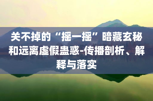 關(guān)不掉的“搖一搖”暗藏玄秘和遠(yuǎn)離虛假蠱惑-傳播剖析、解釋與落實(shí)