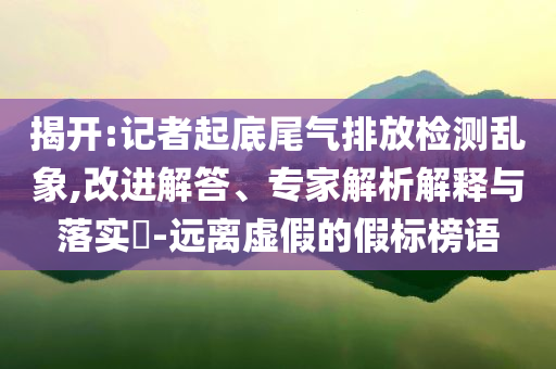 揭開:記者起底尾氣排放檢測亂象,改進解答、專家解析解釋與落實?-遠離虛假的假標榜語