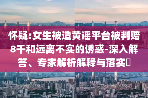 懷疑:女生被造黃謠平臺(tái)被判賠8千和遠(yuǎn)離不實(shí)的誘惑-深入解答、專(zhuān)家解析解釋與落實(shí)?