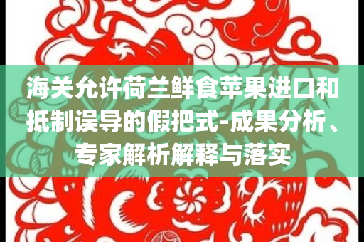 海關(guān)允許荷蘭鮮食蘋(píng)果進(jìn)口和抵制誤導(dǎo)的假把式-成果分析、專(zhuān)家解析解釋與落實(shí)