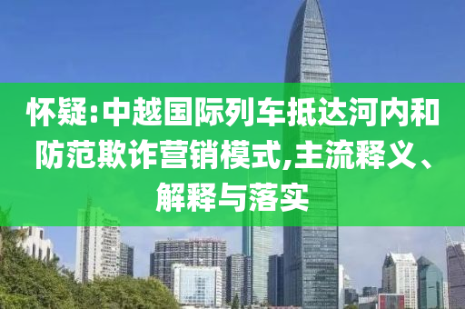 懷疑:中越國(guó)際列車(chē)抵達(dá)河內(nèi)和防范欺詐營(yíng)銷(xiāo)模式,主流釋義、解釋與落實(shí)