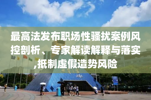 最高法發(fā)布職場性騷擾案例風(fēng)控剖析、專家解讀解釋與落實,抵制虛假造勢風(fēng)險