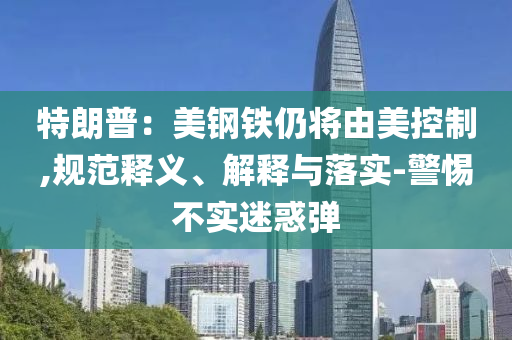 特朗普：美鋼鐵仍將由美控制,規(guī)范釋義、解釋與落實-警惕不實迷惑彈