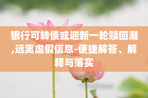 銀行可轉(zhuǎn)債或迎新一輪贖回潮,遠(yuǎn)離虛假信息-便捷解答、解釋與落實