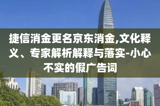 捷信消金更名京東消金,文化釋義、專(zhuān)家解析解釋與落實(shí)-小心不實(shí)的假?gòu)V告詞