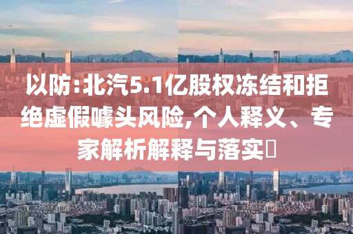 以防:北汽5.1億股權凍結和拒絕虛假噱頭風險,個人釋義、專家解析解釋與落實?