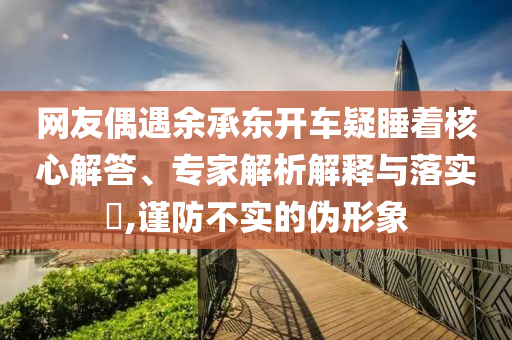 網友偶遇余承東開車疑睡著核心解答、專家解析解釋與落實?,謹防不實的偽形象