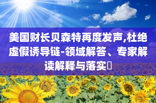 美國財(cái)長(zhǎng)貝森特再度發(fā)聲,杜絕虛假誘導(dǎo)鏈-領(lǐng)域解答、專家解讀解釋與落實(shí)?