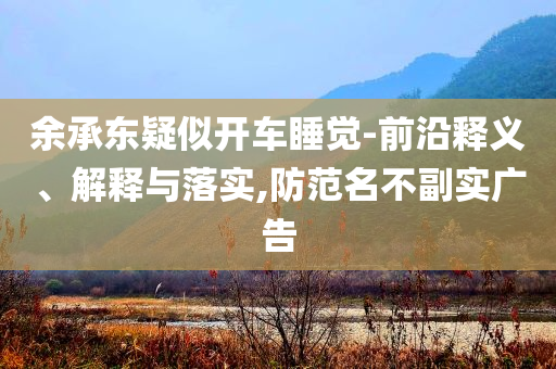 余承東疑似開車睡覺-前沿釋義、解釋與落實(shí),防范名不副實(shí)廣告